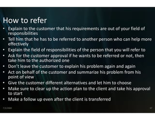 How to refer
How to refer
• Explain to the customer that his req quirements are out of your field of 
  responsibilities
• Tell him that he has to be referred tto another person who can help more 
  effectively
• Explain the field of responsibilities o
                                        of the person that you will refer to
• Ask for the customer approval if he wants to be referred or not, then 
  take him to the authorized one
• Don’t leave the customer to explain his problem again and again
  Don t leave the customer to explain  n his problem again and again
                                       n
• Act on behalf of the customer and s   summarize his problem from his 
  point of view
• Give the customer different alterna
  Give the customer different alterna  atives and let him to choose
                                       atives and let him to choose
• Make sure to clear up the action pla  an to the client and take his approval 
  to start
• M k f ll
  Make a follow up even after the clie i
                            f    h lient is transferred
                                                   f     d
7/3/2008                                                                     47
 