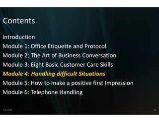 Contents
Introduction
Module 1: Office Etiquette and Protocol
Module 2: The Art of Business C
    d l 2 h         f    i s Conversation  i
Module 3: Eight Basic Customer Care Skills
Module 4: Handling difficult S
                             Situations
Module 5: How to make a pos
Module 5: How to make a pos  sitive first Impression
                             sitive first Impression
Module 6: Telephone Handling

7/3/2008                                               48
 