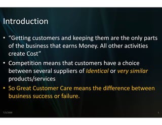 Introduction
• “Getting customers and kee
   Getting customers and kee eping them are the only parts 
                             eping them are the only parts
  of the business that earns M
                             Money. All other activities 
  create Cost
  create Cost”
• Competition means that customers have a choice 
  between several suppliers o
  between several suppliers of Identical or very similar
                             of Identical or very similar 
                             o
  products/services
• S G
  So Great Customer Care me
           C          C      eans the difference between 
                                   h diff          b
  business success or failure.

7/3/2008                                                  5
 