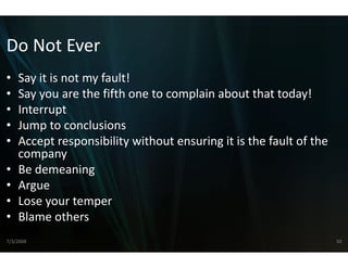 Do Not Ever
Do Not Ever
•   Say it is not my fault!
      y            y
•   Say you are the fifth one to co
                                  omplain about that today!
•   Interrupt
•   Jump to conclusions
•   Accept responsibility without ensuring it is the fault of the 
    company
•   Be demeaning
•   Argue
•   Lose your temper
•   Blame others
    Blame others
7/3/2008                                                             50
 