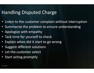 Handling Disputed Ch
Handling Disputed Ch
                   harge
•   Listen to the customer complain without interruption
    Listen to the customer complain without interruption
•   Summarize the problem to ensure understanding
•   Apologize with empathy
    Apologize with empathy
•   Tack time for yourself to che
                                eck
•   Explain when did it start to 
    E l i h did it t t t go wrong
•   Suggest different solutions
•   Let the customer select
•   Start acting promptly

7/3/2008                                                   53
 