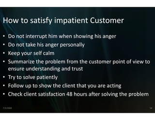 How to satisfy impatie
How to satisfy impatie Customer
                     ent Customer
                     ent
• Do not interrupt him when sh
  Do not interrupt him when sh  howing his anger
                                howing his anger
• Do not take his anger persona ally
• Keep your self calm
  Keep your self calm
• Summarize the problem from   m the customer point of view to 
  ensure understanding and tru t
             d t di         d t ust
• Try to solve patiently
• Follow up to show the client tthat you are acting
• Check client satisfaction 48 ho
                                ours after solving the problem

7/3/2008                                                      54
 