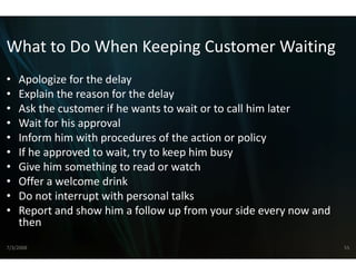 What to Do When Keeping Customer Waiting
What to Do When Keeping Customer Waiting
•   Apologize for the delay
•   Explain the reason for the delay
•   Ask the customer if he wants to w wait or to call him later
•   Wait for his approval
    W it f hi           l
•   Inform him with procedures of th  he action or policy
•   If he approved to wait, try to kee
    If he approved to wait, try to kee him busy
                                     ep him busy
                                     ep
•   Give him something to read or w  watch
•   Offer a welcome drink
•   Do not interrupt with personal taalks
•   Report and show him a follow up  p from your side every now and 
    then
7/3/2008                                                               55
 