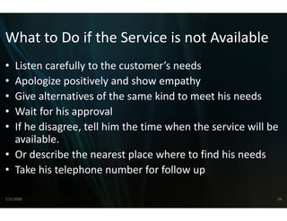 What to Do if the Serv
What to Do if the Serv is not Available
                     vice is not Available
                     vice
• Listen carefully to the custo
  Listen carefully to the custo
                              omer s needs
                              omer’s needs
• Apologize positively and sho ow empathy
• Give alternatives of the sam
  Give alternatives of the sam kind to meet his needs
                              me kind to meet his needs
                              me
• Wait for his approval
• If he disagree, tell him the t
  If h di         t ll hi th t time when the service will be 
                               ti    h th         i    ill b
  available.
• O d
  Or describe the nearest plac h
            ib th          t l ce where to find his needs
                                        t fi d hi      d
• Take his telephone number for follow up

7/3/2008                                                    56
 