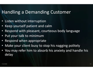 Handling a Demanding Customer
Handling a Demanding Customer
•   Listen without interruption
    Listen without interruption
•   Keep yourself patient and calm
•   Respond with pleasant, cou
    Respond with pleasant cou  urteous body language
                               urteous body language
•   Put your talk to minimum
•   Respond when appropriate
    R       d h            i t
•   Make your client busy to sto
                               op his nagging politely
•   You may refer him to absorb b his anxiety and handle his 
    delay

7/3/2008                                                        57
 