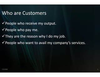 Who are Customers
Who are Customers
    People who receive my outp
    People who receive my outp
                             put.
                             put
    People who pay me.
    They are the reason why I d
                              do my job.
    People who want to avail m
    People who want to avail m company’s services
                             my company s services.
                             my




7/3/2008                                              6
 