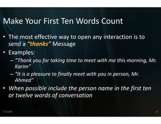 Make Your First Ten W
Make Your First Ten Words Count
                    Words Count
                    W
• The most effective way to o
  The most effective way to o
                            open any interaction is to 
                            open any interaction is to
  send a “thanks” Message
• Examples:
      – “Thank you for taking time to  o meet with me this morning, Mr. 
        Karim”
      – “It is a pleasure to finally meet with you in person, Mr. 
        Ahmed”
• When possible include the p
                            person name in the first ten 
  or twelve words of conversa
                            ation

7/3/2008                                                              62
 