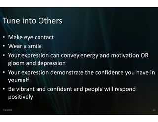 Tune into Others
Tune into Others
• Make eye contact
  Make eye contact
• Wear a smile
• Your expression can convey energy and motivation OR 
              i                         d     i i O
  gloom and depression
• Your expression demonstrat te the confidence you have in 
  yourself
• Be vibrant and confident an
                            nd people will respond 
  p
  positively
           y
7/3/2008                                                 63
 