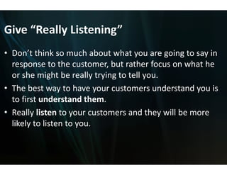 Give  Really Listening
Give “Really Listening
                     g
                     g”
• Don’t think so much about what you are going to say in
  Don t think so much about what you are going to say in 
  response to the customer, b but rather focus on what he 
  or she might be really trying
  or she might be really trying to tell you
                              g to tell you.
                              g
• The best way to have your c customers understand you is 
  to first understand them.
  to first understand them
• Really listen to your custom
                             mers and they will be more 
  likely to listen to you.
  lik l     li
 