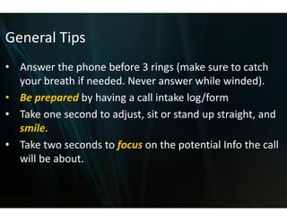 General Tips
General Tips
• Answer the phone before 3 rings (make sure to catch
  Answer the phone before 33 rings (make sure to catch 
  your breath if needed. Nev
                           ver answer while winded). 
• Be prepared by having a ca intake log/form
  Be prepared by having a ca
                           all intake log/form
                           all
• Take one second to adjust,
                           , sit or stand up straight, and 
  smile.
     il
• Take two seconds to focus on the potential Info the call 
  will be about. 
 