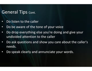General Tips Cont.
General Tips Cont
• Do listen to the caller
  Do listen to the caller
• Do be aware of the tone off your voice
• Do drop everything else yo ' d i
     d            hi     l ou're doing and give your 
                                         d i
  undivided attention to the caller
• Do ask questions and showw you care about the caller's 
  needs.
• Do speak clearly and annunciate your words. 
 