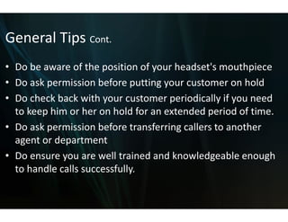 General Tips Cont.
General Tips Cont
• Do be aware of the position o your headset's mouthpiece
  Do be aware of the position o  of your headset s mouthpiece
                                 of
• Do ask permission before put   tting your customer on hold
• Do check back with your custo
  Do check back with your custo   omer periodically if you need 
                                  omer periodically if you need
  to keep him or her on hold for an extended period of time.
• D
  Do ask permission before tran f i
       k      i i b f        t nsferring callers to another 
                                             ll t        th
  agent or department
• D
  Do ensure you are well trained d k
                        ll t i ed and knowledgeable enough 
                                              l d bl          h
  to handle calls successfully. 
 