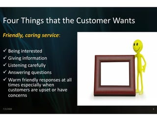 Four Things that the C
Four Things that the Customer Wants
                     Customer Wants
                     C
Friendly, caring service:
       y,      g

    Being interested
         g
    Giving information
    Listening carefully
    Answering questions
    Warm friendly responses at all 
    times especially when 
     i          i ll h
    customers are upset or have 
    concerns

7/3/2008                              8
 