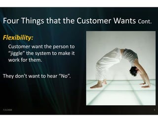 Four Things that the C
Four Things that the Customer Wants Cont
                     Customer Wants Cont.
                     C
Flexibility: 
Flexibility:
    Customer want the person to 
    “jiggle” the system to make it 
     jiggle the system to make it
    work for them.

They don’t want to hear “No”.




7/3/2008                                    9
 