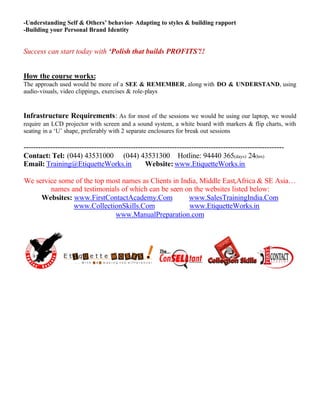 -Understanding Self & Others’ behavior- Adapting to styles & building rapport
-Building your Personal Brand Identity
Success can start today with ‘Polish that builds PROFITS’!!
How the course works:
The approach used would be more of a SEE & REMEMBER, along with DO & UNDERSTAND, using
audio-visuals, video clippings, exercises & role-plays
Infrastructure Requirements: As for most of the sessions we would be using our laptop, we would
require an LCD projector with screen and a sound system, a white board with markers & flip charts, with
seating in a ‘U’ shape, preferably with 2 separate enclosures for break out sessions
-----------------------------------------------------------------------------------------------------------
Contact: Tel: (044) 43531000 (044) 43531300 Hotline: 94440 365(days) 24(hrs)
Email: Training@EtiquetteWorks.in Website: www.EtiquetteWorks.in
We service some of the top most names as Clients in India, Middle East,Africa & SE Asia…
names and testimonials of which can be seen on the websites listed below:
Websites: www.FirstContactAcademy.Com www.SalesTrainingIndia.Com
www.CollectionSkills.Com www.EtiquetteWorks.in
www.ManualPreparation.com
 