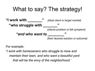 What to say? The strategy!
“I work with _______” {ideal client or target market}
“who struggle with _______”
{clients problem or felt symptom}
“and who want to ________”
{their desired solution or outcome}
For example:
“I work with homeowners who struggle to mow and
maintain their lawn, and who want a beautiful yard
that will be the envy of the neighborhood.’
 