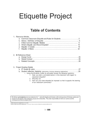 1 -
Etiquette Project
Table of Contents
1. Resource Articles
a. Common Classroom Etiquette and Rules for Students …………………………. 2
b. Advice: Definition of Etiquette ……………………………………………………... 5
c. 8 Most Common Etiquette Mistakes ……………………………………………………. 8
d. What Is Etiquette and Why Is It Important ……………………………………………… 10
e. Etiquette in Canada ……………………………………………………………………… 16
f. Etiquette in Mexico ………………………………………………………………………. 22
2. IB Reference Sheet
a. Design Cycle …………………………………………………………………………. 25
b. Global Context ……………………………………………………………………….. 26
c. Related Concepts ……………………………………………………………………. 26
3. Project Grading Details
a. 8th
Grade IB rubric …………………………………………………………………… 27
b. Student reflection: Applying (determining, choosing, displaying, implementing) ……………... 29
i. Using the IB learner profile for principled answer the following questions:
1. Have you been a principled person in this classroom with regard to
classroom etiquette?
2. Why/why not.
3. How can your class etiquette be improved so that it supports the learning
of our classroom community?
IB defines a principledperson as someone w ho “…actswith integrity and honesty, with a strong sense of fairness, justice and
respect for the dignity of the individual, groups and communities. They take responsibility for their ow n actions and the
consequences that accompany them.”
Satisfies FACS Course competencies: 1-21, 22-36
Satisfies VERSO course 8244 competencies: 1, 2, 3, 5, 6, 7, 10, 11, 13, 15, 17, 20, 21, 31, 33, 34, 35, 38, 41, 42, 72
 