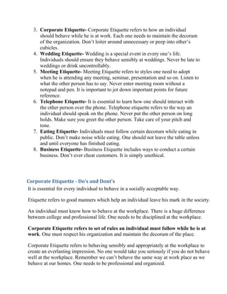 3. Corporate Etiquette- Corporate Etiquette refers to how an individual
      should behave while he is at work. Each one needs to maintain the decorum
      of the organization. Don’t loiter around unnecessary or peep into other’s
      cubicles.
   4. Wedding Etiquette- Wedding is a special event in every one’s life.
      Individuals should ensure they behave sensibly at weddings. Never be late to
      weddings or drink uncontrollably.
   5. Meeting Etiquette- Meeting Etiquette refers to styles one need to adopt
      when he is attending any meeting, seminar, presentation and so on. Listen to
      what the other person has to say. Never enter meeting room without a
      notepad and pen. It is important to jot down important points for future
      reference.
   6. Telephone Etiquette- It is essential to learn how one should interact with
      the other person over the phone. Telephone etiquette refers to the way an
      individual should speak on the phone. Never put the other person on long
      holds. Make sure you greet the other person. Take care of your pitch and
      tone.
   7. Eating Etiquette- Individuals must follow certain decorum while eating in
      public. Don’t make noise while eating. One should not leave the table unless
      and until everyone has finished eating.
   8. Business Etiquette- Business Etiquette includes ways to conduct a certain
      business. Don’t ever cheat customers. It is simply unethical.



Corporate Etiquette - Do’s and Dont’s
It is essential for every individual to behave in a socially acceptable way.

Etiquette refers to good manners which help an individual leave his mark in the society.

An individual must know how to behave at the workplace. There is a huge difference
between college and professional life. One needs to be disciplined at the workplace.

Corporate Etiquette refers to set of rules an individual must follow while he is at
work. One must respect his organization and maintain the decorum of the place.

Corporate Etiquette refers to behaving sensibly and appropriately at the workplace to
create an everlasting impression. No one would take you seriously if you do not behave
well at the workplace. Remember we can’t behave the same way at work place as we
behave at our homes. One needs to be professional and organized.
 