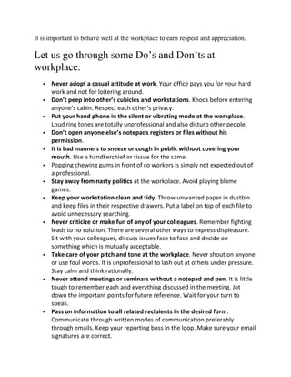 It is important to behave well at the workplace to earn respect and appreciation.

Let us go through some Do’s and Don’ts at
workplace:
      Never adopt a casual attitude at work. Your office pays you for your hard
       work and not for loitering around.
      Don’t peep into other’s cubicles and workstations. Knock before entering
       anyone’s cabin. Respect each other’s privacy.
      Put your hand phone in the silent or vibrating mode at the workplace.
       Loud ring tones are totally unprofessional and also disturb other people.
      Don’t open anyone else’s notepads registers or files without his
       permission.
      It is bad manners to sneeze or cough in public without covering your
       mouth. Use a handkerchief or tissue for the same.
      Popping chewing gums in front of co workers is simply not expected out of
       a professional.
      Stay away from nasty politics at the workplace. Avoid playing blame
       games.
      Keep your workstation clean and tidy. Throw unwanted paper in dustbin
       and keep files in their respective drawers. Put a label on top of each file to
       avoid unnecessary searching.
      Never criticize or make fun of any of your colleagues. Remember fighting
       leads to no solution. There are several other ways to express displeasure.
       Sit with your colleagues, discuss issues face to face and decide on
       something which is mutually acceptable.
      Take care of your pitch and tone at the workplace. Never shout on anyone
       or use foul words. It is unprofessional to lash out at others under pressure.
       Stay calm and think rationally.
      Never attend meetings or seminars without a notepad and pen. It is little
       tough to remember each and everything discussed in the meeting. Jot
       down the important points for future reference. Wait for your turn to
       speak.
      Pass on information to all related recipients in the desired form.
       Communicate through written modes of communication preferably
       through emails. Keep your reporting boss in the loop. Make sure your email
       signatures are correct.
 