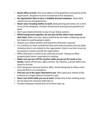    Reach office on time. One must adhere to the guidelines and policies of the
    organization. Discipline must be maintained at the workplace.
   No organization likes to have a shabbily dressed employee. Shave daily
    and do not use strong perfumes.
   Never wear revealing clothes to work. Body piercing and tattoo are a strict
    no no at the workplace. Females should avoid wearing heavy jewellery to
    work.
   Don’t pass lewd comments to any of your fellow workers.
   While having lunch together, do not start till the others have received
    their food. Make sure your spoon and fork do not make a clattering sound.
    Eat slowly to avoid burping in public.
   Respect your fellow workers and help them whenever required.
   It is unethical to share confidential data with external parties and any other
    individual who is not related to the organization. Data in any form must not
    be passed to anyone outside the organization.
   Office Stationery is meant to be used only at work. Taking any office
    property back home is equivalent to stealing.
   Make sure you turn off the monitor while you go out for lunch or tea
    breaks. Switch off the fans, lights, printer, fax machine, scanner before you
    leave for the day.
   Don’t bring your personal work to office. Avoid taking kids to office unless
    and until there is an emergency.
   Park you car at the space allocated to you. Don’t park your vehicle at the
    entrance as it might obstruct someone’s way.
   Never ever drink while you are at work. Smoke only at the smoking zones.
   Do not leave the restroom with taps on.
   Female Employees should stick to minimal make up.
 