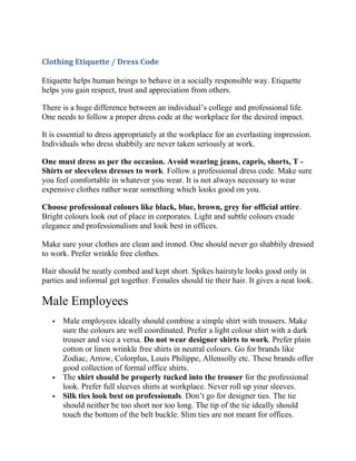 Clothing Etiquette / Dress Code

Etiquette helps human beings to behave in a socially responsible way. Etiquette
helps you gain respect, trust and appreciation from others.

There is a huge difference between an individual’s college and professional life.
One needs to follow a proper dress code at the workplace for the desired impact.

It is essential to dress appropriately at the workplace for an everlasting impression.
Individuals who dress shabbily are never taken seriously at work.

One must dress as per the occasion. Avoid wearing jeans, capris, shorts, T -
Shirts or sleeveless dresses to work. Follow a professional dress code. Make sure
you feel comfortable in whatever you wear. It is not always necessary to wear
expensive clothes rather wear something which looks good on you.

Choose professional colours like black, blue, brown, grey for official attire.
Bright colours look out of place in corporates. Light and subtle colours exude
elegance and professionalism and look best in offices.

Make sure your clothes are clean and ironed. One should never go shabbily dressed
to work. Prefer wrinkle free clothes.

Hair should be neatly combed and kept short. Spikes hairstyle looks good only in
parties and informal get together. Females should tie their hair. It gives a neat look.

Male Employees
      Male employees ideally should combine a simple shirt with trousers. Make
       sure the colours are well coordinated. Prefer a light colour shirt with a dark
       trouser and vice a versa. Do not wear designer shirts to work. Prefer plain
       cotton or linen wrinkle free shirts in neutral colours. Go for brands like
       Zodiac, Arrow, Colorplus, Louis Philippe, Allensolly etc. These brands offer
       good collection of formal office shirts.
      The shirt should be properly tucked into the trouser for the professional
       look. Prefer full sleeves shirts at workplace. Never roll up your sleeves.
      Silk ties look best on professionals. Don’t go for designer ties. The tie
       should neither be too short nor too long. The tip of the tie ideally should
       touch the bottom of the belt buckle. Slim ties are not meant for offices.
 