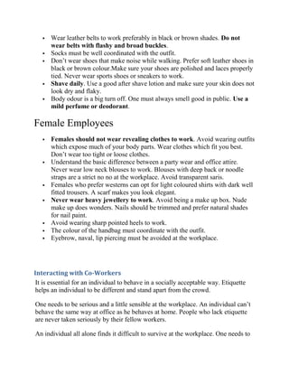    Wear leather belts to work preferably in black or brown shades. Do not
       wear belts with flashy and broad buckles.
      Socks must be well coordinated with the outfit.
      Don’t wear shoes that make noise while walking. Prefer soft leather shoes in
       black or brown colour.Make sure your shoes are polished and laces properly
       tied. Never wear sports shoes or sneakers to work.
      Shave daily. Use a good after shave lotion and make sure your skin does not
       look dry and flaky.
      Body odour is a big turn off. One must always smell good in public. Use a
       mild perfume or deodorant.

Female Employees
      Females should not wear revealing clothes to work. Avoid wearing outfits
       which expose much of your body parts. Wear clothes which fit you best.
       Don’t wear too tight or loose clothes.
      Understand the basic difference between a party wear and office attire.
       Never wear low neck blouses to work. Blouses with deep back or noodle
       straps are a strict no no at the workplace. Avoid transparent saris.
      Females who prefer westerns can opt for light coloured shirts with dark well
       fitted trousers. A scarf makes you look elegant.
      Never wear heavy jewellery to work. Avoid being a make up box. Nude
       make up does wonders. Nails should be trimmed and prefer natural shades
       for nail paint.
      Avoid wearing sharp pointed heels to work.
      The colour of the handbag must coordinate with the outfit.
      Eyebrow, naval, lip piercing must be avoided at the workplace.




Interacting with Co-Workers
 It is essential for an individual to behave in a socially acceptable way. Etiquette
 helps an individual to be different and stand apart from the crowd.

One needs to be serious and a little sensible at the workplace. An individual can’t
behave the same way at office as he behaves at home. People who lack etiquette
are never taken seriously by their fellow workers.

An individual all alone finds it difficult to survive at the workplace. One needs to
 