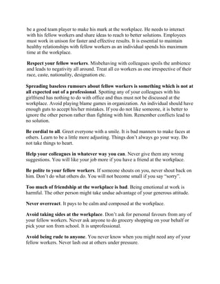 be a good team player to make his mark at the workplace. He needs to interact
with his fellow workers and share ideas to reach to better solutions. Employees
must work in unison for faster and effective results. It is essential to maintain
healthy relationships with fellow workers as an individual spends his maximum
time at the workplace.

Respect your fellow workers. Misbehaving with colleagues spoils the ambience
and leads to negativity all around. Treat all co workers as one irrespective of their
race, caste, nationality, designation etc.

Spreading baseless rumours about fellow workers is something which is not at
all expected out of a professional. Spotting any of your colleagues with his
girlfriend has nothing to do with office and thus must not be discussed at the
workplace. Avoid playing blame games in organization. An individual should have
enough guts to accept his/her mistakes. If you do not like someone, it is better to
ignore the other person rather than fighting with him. Remember conflicts lead to
no solution.

Be cordial to all. Greet everyone with a smile. It is bad manners to make faces at
others. Learn to be a little more adjusting. Things don’t always go your way. Do
not take things to heart.

Help your colleagues in whatever way you can. Never give them any wrong
suggestions. You will like your job more if you have a friend at the workplace.

Be polite to your fellow workers. If someone shouts on you, never shout back on
him. Don’t do what others do. You will not become small if you say “sorry”.

Too much of friendship at the workplace is bad. Being emotional at work is
harmful. The other person might take undue advantage of your generous attitude.

Never overreact. It pays to be calm and composed at the workplace.

Avoid taking sides at the workplace. Don’t ask for personal favours from any of
your fellow workers. Never ask anyone to do grocery shopping on your behalf or
pick your son from school. It is unprofessional.

Avoid being rude to anyone. You never know when you might need any of your
fellow workers. Never lash out at others under pressure.
 