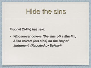Hide the sins

Prophet (SAW) has said:

• Whosoever covers (the sins of) a Muslim,
  Allah covers (his sins) on the Day of
  Judgment. (Reported by Bukhari)
 