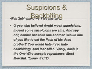 Suspicions &
             Backbiting
Allah Subhanahu wa T‟ala has said:

• O you who believe! Avoid much suspicions,
  indeed some suspicions are sins. And spy
  not, neither backbite one another. Would one
  of you like to eat the flesh of his dead
  brother? You would hate it (so hate
  backbiting). And fear Allâh. Verily, Allâh is
  the One Who accepts repentance, Most
  Merciful. (Quran, 49:12)
 