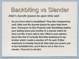 Backbiting vs Slander
Allah‟s Apostle (peace be upon him) said:
•   Do you know what is backbiting? They (the Companions)
    said: Allah and His Apostle (peace be upon him) know
    best. Thereupon he (the Prophet) said: Backbiting implies
    your talking about your brother in a manner which he
    does not like. It was said to him: What is your opinion
    about this that if I actually find (that weakness) in my
    brother which I made a mention of? He said: If (that
    weakness) is actually found (in him) what you assert, you
    in fact backbited him, and if that is not in him it is a
    slander. (Reported by Muslim)
 