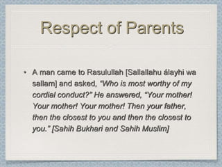 Respect of Parents

• A man came to Rasulullah [Sallallahu álayhi wa
  sallam] and asked, “Who is most worthy of my
  cordial conduct?” He answered, “Your mother!
  Your mother! Your mother! Then your father,
  then the closest to you and then the closest to
  you.” [Sahih Bukhari and Sahih Muslim]
 