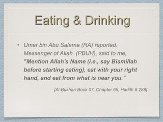 Eating & Drinking
• Umar bin Abu Salama (RA) reported:
  Messenger of Allah (PBUH), said to me,
  "Mention Allah's Name (i.e., say Bismillah
  before starting eating), eat with your right
  hand, and eat from what is near you.''
              [Al-Bukhari Book 07, Chapter 65, Hadith # 288]
 