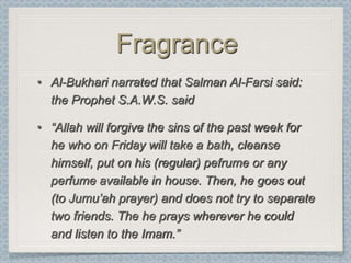 Fragrance
• Al-Bukhari narrated that Salman Al-Farsi said:
  the Prophet S.A.W.S. said

• “Allah will forgive the sins of the past week for
  he who on Friday will take a bath, cleanse
  himself, put on his (regular) pefrume or any
  perfume available in house. Then, he goes out
  (to Jumu‟ah prayer) and does not try to separate
  two friends. The he prays wherever he could
  and listen to the Imam.”
 