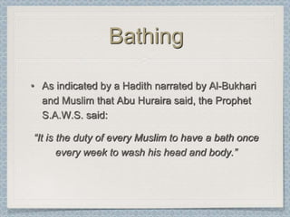 Bathing

• As indicated by a Hadith narrated by Al-Bukhari
  and Muslim that Abu Huraira said, the Prophet
  S.A.W.S. said:

“It is the duty of every Muslim to have a bath once
       every week to wash his head and body.”
 