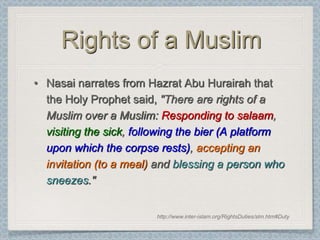 Rights of a Muslim
• Nasai narrates from Hazrat Abu Hurairah that
  the Holy Prophet said, "There are rights of a
  Muslim over a Muslim: Responding to salaam,
  visiting the sick, following the bier (A platform
  upon which the corpse rests), accepting an
  invitation (to a meal) and blessing a person who
  sneezes."


                         http://www.inter-islam.org/RightsDuties/slm.htm#Duty
 