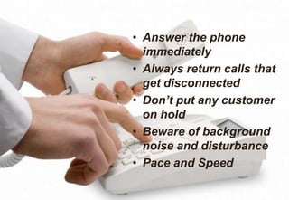 • Answer the phone
immediately
• Always return calls that
get disconnected
• Don’t put any customer
on hold
• Beware of background
noise and disturbance
• Pace and Speed
 