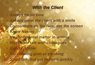 With the Client
• Always be on time
• Always greet the client with a smile
• Concentrate on the face, not the screen
• Know Names
• No confidential matter in writing
• No private talk with colleagues
• Good Listener
• NO chewing gum or smoking
• Small talk, but get to point quickly
 