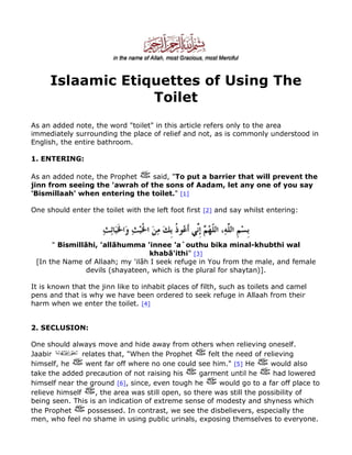 Islaamic Etiquettes of Using The
Toilet
As an added note, the word "toilet" in this article refers only to the area
immediately surrounding the place of relief and not, as is commonly understood in
English, the entire bathroom.
1. ENTERING:
As an added note, the Prophet
said, "To put a barrier that will prevent the
jinn from seeing the 'awrah of the sons of Aadam, let any one of you say
'Bismillaah' when entering the toilet." [1]
One should enter the toilet with the left foot first [2] and say whilst entering:

" Bismillãhi, 'allãhumma 'innee 'a`outhu bika minal-khubthi wal
khabã'ithi" [3]
[In the Name of Allaah; my 'ilãh I seek refuge in You from the male, and female
devils (shayateen, which is the plural for shaytan)].
It is known that the jinn like to inhabit places of filth, such as toilets and camel
pens and that is why we have been ordered to seek refuge in Allaah from their
harm when we enter the toilet. [4]
2. SECLUSION:
One should always move and hide away from others when relieving oneself.
Jaabir
relates that, "When the Prophet
felt the need of relieving
himself, he
went far off where no one could see him." [5] He
would also
take the added precaution of not raising his
garment until he
had lowered
would go to a far off place to
himself near the ground [6], since, even tough he
relieve himself
, the area was still open, so there was still the possibility of
being seen. This is an indication of extreme sense of modesty and shyness which
the Prophet
possessed. In contrast, we see the disbelievers, especially the
men, who feel no shame in using public urinals, exposing themselves to everyone.

 