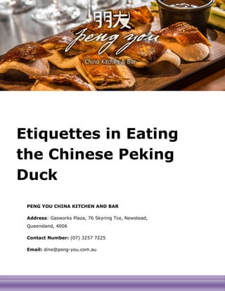 [INSERT IMAGE HERE]
Etiquettes in Eating
the Chinese Peking
Duck
PENG YOU CHINA KITCHEN AND BAR
Address: Gasworks Plaza, 76 Skyring Tce, Newstead,
Queensland, 4006
Contact Number: (07) 3257 7225
Email: dine@peng-you.com.au
 