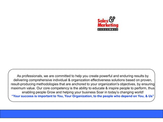 As professionals, we are committed to help you create powerful and enduring results by
  delivering comprehensive individual & organization effectiveness solutions based on proven,
result-producing methodologies that are anchored to your organization's objectives, by ensuring
maximum value. Our core competency is the ability to educate & inspire people to perform, thus
        enabling people Grow and helping your business Soar in today‟s changing world!
“Your success is important to You, Your Organization, to the people who depend on You, & Us”
 