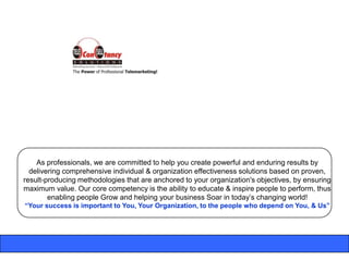 As professionals, we are committed to help you create powerful and enduring results by
  delivering comprehensive individual & organization effectiveness solutions based on proven,
result-producing methodologies that are anchored to your organization's objectives, by ensuring
maximum value. Our core competency is the ability to educate & inspire people to perform, thus
        enabling people Grow and helping your business Soar in today‟s changing world!
“Your success is important to You, Your Organization, to the people who depend on You, & Us”
 