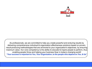 As professionals, we are committed to help you create powerful and enduring results by
  delivering comprehensive individual & organization effectiveness solutions based on proven,
result-producing methodologies that are anchored to your organization's objectives, by ensuring
maximum value. Our core competency is the ability to educate & inspire people to perform, thus
        enabling people Grow and helping your business Soar in today‟s changing world!
“Your success is important to You, Your Organization, to the people who depend on You, & Us”
 