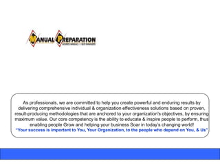 As professionals, we are committed to help you create powerful and enduring results by
  delivering comprehensive individual & organization effectiveness solutions based on proven,
result-producing methodologies that are anchored to your organization's objectives, by ensuring
maximum value. Our core competency is the ability to educate & inspire people to perform, thus
        enabling people Grow and helping your business Soar in today‟s changing world!
“Your success is important to You, Your Organization, to the people who depend on You, & Us”
 