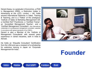 Gerard Assey, is a graduate in Economics, a PGD
in Management (HRD), a Distinction holder in
Advertising at the LCCI, London – UK; holds
several International Diplomas in Sales, Training
& Teaching, and is a „Fellow‟ of the prestigious
„Institute of Sales & Marketing Management‟-UK,
a Certified NLP Practitioner, a „Certified Trainer‟,
an „Accredited Management Teacher‟, and a
„Certified Management Consultant‟- (the International
credentials of a professional management consultant, awarded
in accordance with global standards of the ICMCI);
Gerard is also a Member of the „Institute of
Management Consultants‟ with several years
experience in varied industries, both in India &
Abroad.

He holds an „Etiquette Consultant‟ Certification
from the USA and was a recipient of a scholarship
for extensive training in Japan on „Corporate
Management for India‟.

                                                                                Founder
    Intro          Home              Our USP!                  Contact   Exit
 