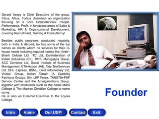Gerard Assey is Chief Executive of the group:
Citius, Altius, Fortius Unlimited- an organization
focusing on 3 Core Competencies: People.
Performance. Profit, in functional areas of Sales &
Marketing, HR & Organizational Development,
covering Recruitment, Training & Consultancy!

Besides public programs conducted regularly,
both in India & Abroad, he has some of the top
names as clients whom he services for their in-
house needs including reputed names like „Airtel‟-
Bharti Cellular Ltd, ITC Ltd, Confederation of
Indian Industries (CII), MRF, Murugappa Group,
ACC Cements Ltd, Dubai Institute of Business
Management, ETA-Ascon UAE, Tata TeleServices
Ltd, DHL Express, BSNL, Getit Infomediary Ltd,
Viveks‟ Group, Indian Terrain (A Celebrity
Fashions Group), Sify, LKP Forex, TANSTIA-FNF
Service Centre and the Amalgamations Group,
together with Institutions such as the Stella Maris
College & The Madras Christian College to name
some.
He is also an External Examiner to the Loyola
College.
                                                                       Founder
   Intro        Home            Our USP!              Contact   Exit
 