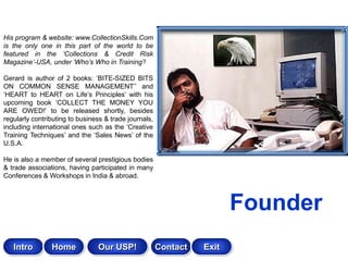 His program & website: www.CollectionSkills.Com
is the only one in this part of the world to be
featured in the ‘Collections & Credit Risk
Magazine’-USA, under ‘Who’s Who in Training’!

Gerard is author of 2 books: „BITE-SIZED BITS
ON COMMON SENSE MANAGEMENT‟‟ and
„HEART to HEART on Life‟s Principles‟ with his
upcoming book „COLLECT THE MONEY YOU
ARE OWED!‟ to be released shortly, besides
regularly contributing to business & trade journals,
including international ones such as the „Creative
Training Techniques‟ and the „Sales News‟ of the
U.S.A.

He is also a member of several prestigious bodies
& trade associations, having participated in many
Conferences & Workshops in India & abroad.



                                                                        Founder
   Intro        Home            Our USP!               Contact   Exit
 