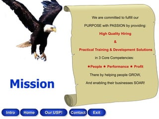 We are committed to fulfill our

                                PURPOSE with PASSION by providing:

                                            High Quality Hiring

                                                     &

                             Practical Training & Development Solutions

                                         in 3 Core Competencies:

                                    People  Performance  Profit

                                      There by helping people GROW,


 Mission                            And enabling their businesses SOAR!




Intro   Home   Our USP!   Contact       Exit
 