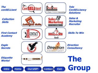 The                                              Tele
conSELLtant                                      ConSELLtancy
                                                 Solutions

Collection                                       Sales &
Skills                                           Marketing
                                                 Recruiter


First Contact                                   Skills To Win
Academy


Eagle                                           Direction
Secrets                                         Consultancy


Etiquette
Works!                                          The
  Intro      Home   Our USP!   Contact   Exit   Group
 