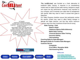 „The conSELLtant„ was founded as a fresh alternative to
                                                                   traditional Sales Training, in response to an overwhelming
                                                                   market need for highly focused sales training, designed to target
                                                                   and impact the key performance measures most important to
                                                                   your company, and to empower your sales team & management
                                                                   with specific skills they need to meet or exceed their goals &
                                                                   objectives.
                                                                   Our Sales Programs therefore ensure that participants receive
                                                                   the specific content they need to affect lasting changes in
                             As Theodore                           attitude and Sales behavior, and that they derive maximum
               Leavitt-Prof of Marketing at Harvard
            University states in his book „The Marketing           business value from their investment of both time & money.
        Imagination‟- “The purpose of business is to create
                        & keep a customer”.
                                                                          Sales Training – Field
           David McNally, Author of the best seller „Even                        -Retail in Detail
           Eagles needs a Push‟ adds: “Profit is not the
        purpose of a business. Profit is a dynamic incentive                     -Telephone (Basics Skills &Advance)
         and motivator for being in business-for it to grow
             and remain healthy-profits are obviously
                                                                                 -Media Sales Training
            essential…….or in other words well-served                             -Financial Advisors Sales Training
              and satisfied customers build profitable,
                         lasting businesses”.                                  -Insurance Selling
                                                                               -Tele-marketing
                                                                   Coaching Skills for Sales Managers
                                                                   Managerial Skills for Frontline Sales Managers
                                                                   Customer Service
                                                                               -Complaints
                                                                                -Front Office / Reception Skills
                                                                                -Tele-Answering Skills

                                                                                              Visit us on:
                                                                                              www.Sales-Training.in
Intro      Home                    Our USP!                    Contact       Exit             www.RetailSalesTraining.in
                                                                                              www.SalesTrainingIndia.com
 