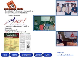 Specialists in Professional training skills for
 Collection/Prevention of Bad Debt
        Public / in-house




 Training of Freshers for a Career in
 Collection.
 Need Collectors?
 ACT will help hire/ train for you!!




                                                                    Visit us on:
Intro       Home             Our USP!              Contact   Exit   www.CollectionSkills.com
 